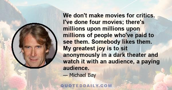 We don't make movies for critics. I've done four movies; there's millions upon millions upon millions of people who've paid to see them. Somebody likes them. My greatest joy is to sit anonymously in a dark theater and