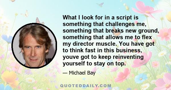 What I look for in a script is something that challenges me, something that breaks new ground, something that allows me to flex my director muscle. You have got to think fast in this business, youve got to keep