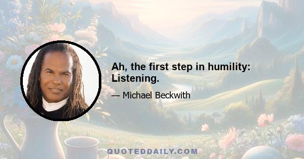 Ah, the first step in humility: Listening.