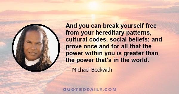 And you can break yourself free from your hereditary patterns, cultural codes, social beliefs; and prove once and for all that the power within you is greater than the power that's in the world.