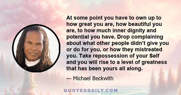 At some point you have to own up to how great you are, how beautiful you are, to how much inner dignity and potential you have. Drop complaining about what other people didn’t give you or do for you, or how they