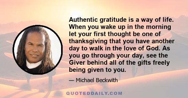 Authentic gratitude is a way of life. When you wake up in the morning let your first thought be one of thanksgiving that you have another day to walk in the love of God. As you go through your day, see the Giver behind