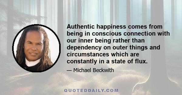 Authentic happiness comes from being in conscious connection with our inner being rather than dependency on outer things and circumstances which are constantly in a state of flux.