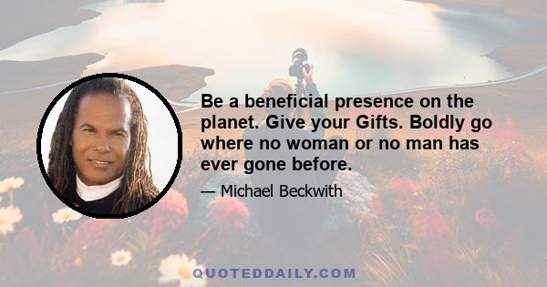 Be a beneficial presence on the planet. Give your Gifts. Boldly go where no woman or no man has ever gone before.