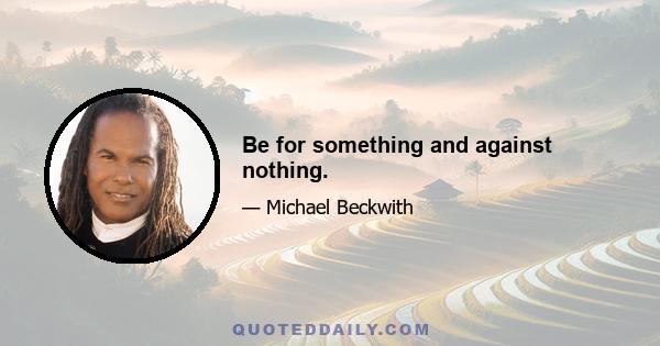 Be for something and against nothing.