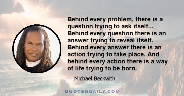 Behind every problem, there is a question trying to ask itself... Behind every question there is an answer trying to reveal itself. Behind every answer there is an action trying to take place. And behind every action