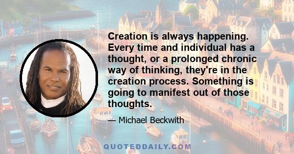 Creation is always happening. Every time and individual has a thought, or a prolonged chronic way of thinking, they're in the creation process. Something is going to manifest out of those thoughts.