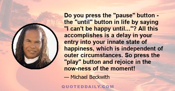 Do you press the pause button - the until button in life by saying I can't be happy until...? All this accomplishes is a delay in your entry into your innate state of happiness, which is independent of outer