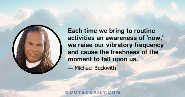 Each time we bring to routine activities an awareness of 'now,' we raise our vibratory frequency and cause the freshness of the moment to fall upon us.