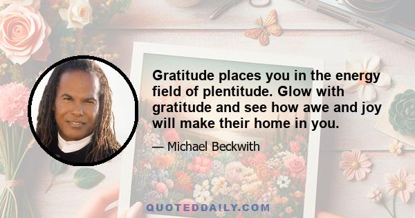 Gratitude places you in the energy field of plentitude. Glow with gratitude and see how awe and joy will make their home in you.