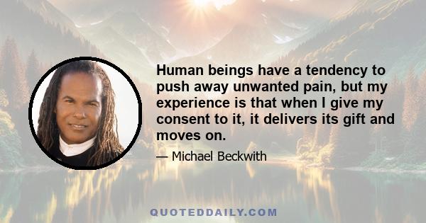 Human beings have a tendency to push away unwanted pain, but my experience is that when I give my consent to it, it delivers its gift and moves on.