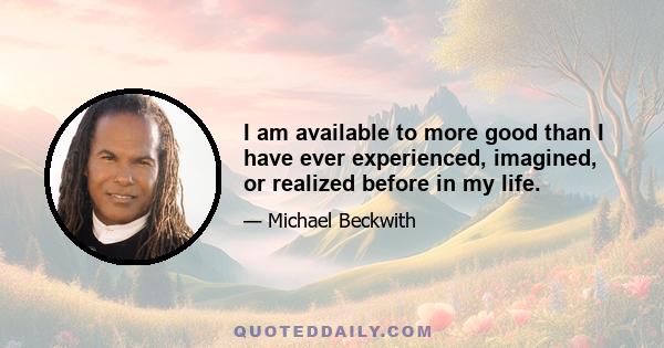 I am available to more good than I have ever experienced, imagined, or realized before in my life.