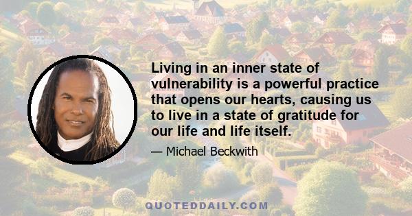 Living in an inner state of vulnerability is a powerful practice that opens our hearts, causing us to live in a state of gratitude for our life and life itself.