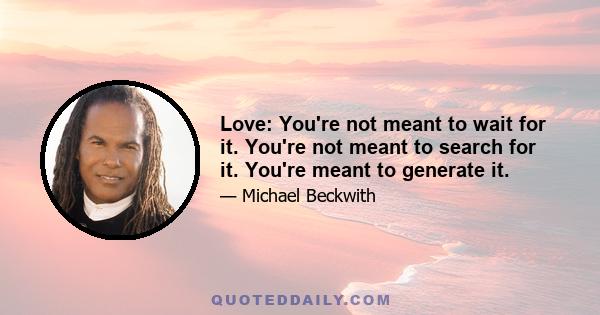 Love: You're not meant to wait for it. You're not meant to search for it. You're meant to generate it.