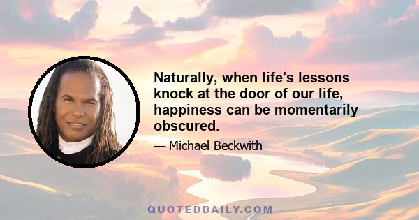 Naturally, when life's lessons knock at the door of our life, happiness can be momentarily obscured.