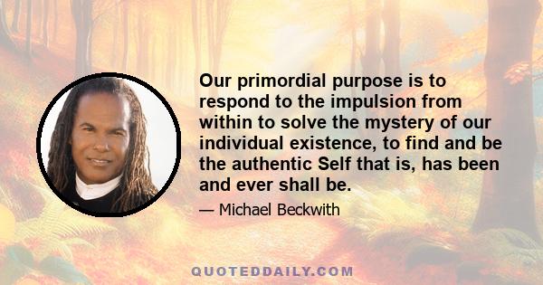 Our primordial purpose is to respond to the impulsion from within to solve the mystery of our individual existence, to find and be the authentic Self that is, has been and ever shall be.