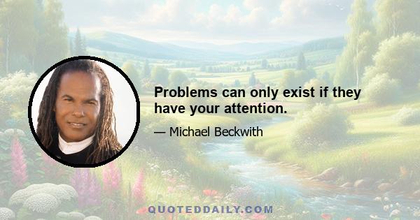 Problems can only exist if they have your attention.