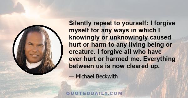 Silently repeat to yourself: I forgive myself for any ways in which I knowingly or unknowingly caused hurt or harm to any living being or creature. I forgive all who have ever hurt or harmed me. Everything between us is 