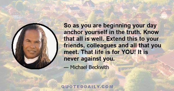 So as you are beginning your day anchor yourself in the truth. Know that all is well. Extend this to your friends, colleagues and all that you meet. That life is for YOU! It is never against you.