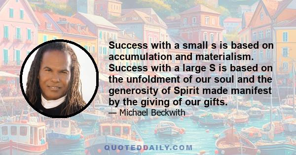 Success with a small s is based on accumulation and materialism. Success with a large S is based on the unfoldment of our soul and the generosity of Spirit made manifest by the giving of our gifts.