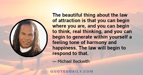 The beautiful thing about the law of attraction is that you can begin where you are, and you can begin to think, real thinking, and you can begin to generate within yourself a feeling tone of harmony and happiness. The