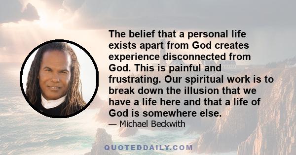 The belief that a personal life exists apart from God creates experience disconnected from God. This is painful and frustrating. Our spiritual work is to break down the illusion that we have a life here and that a life