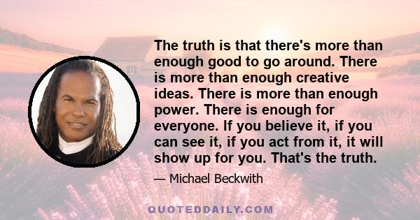 The truth is that there's more than enough good to go around. There is more than enough creative ideas. There is more than enough power. There is enough for everyone. If you believe it, if you can see it, if you act