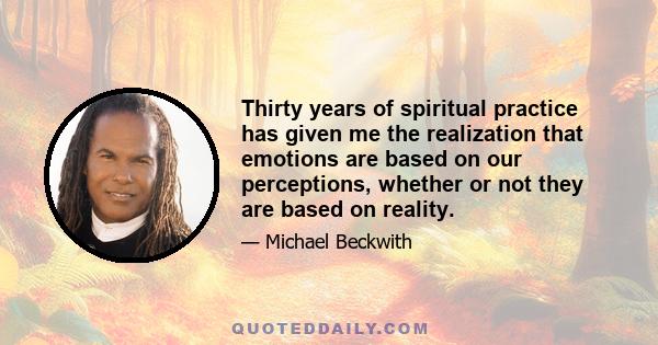 Thirty years of spiritual practice has given me the realization that emotions are based on our perceptions, whether or not they are based on reality.