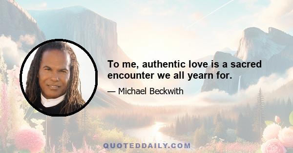 To me, authentic love is a sacred encounter we all yearn for.