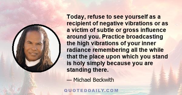 Today, refuse to see yourself as a recipient of negative vibrations or as a victim of subtle or gross influence around you. Practice broadcasting the high vibrations of your inner radiance remembering all the while that 