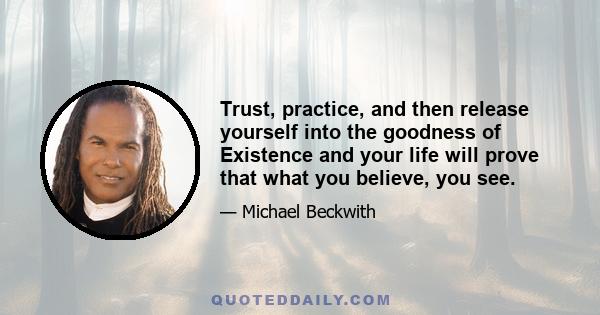 Trust, practice, and then release yourself into the goodness of Existence and your life will prove that what you believe, you see.