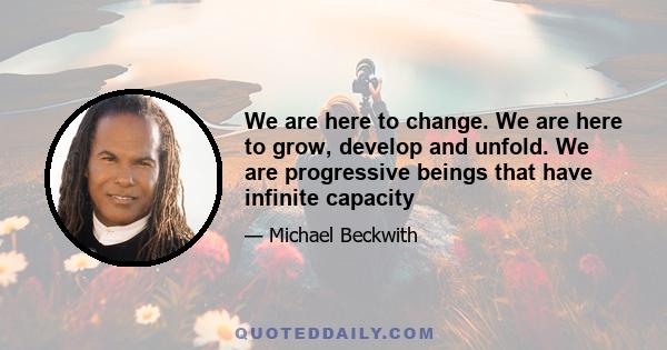 We are here to change. We are here to grow, develop and unfold. We are progressive beings that have infinite capacity