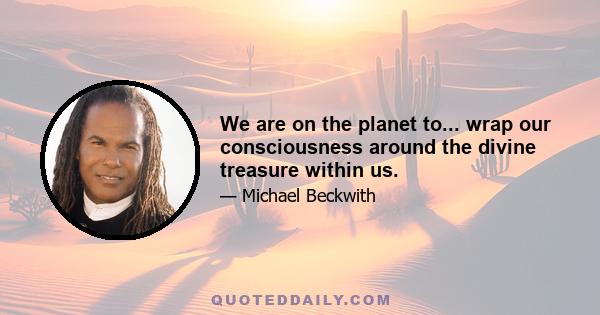 We are on the planet to... wrap our consciousness around the divine treasure within us.