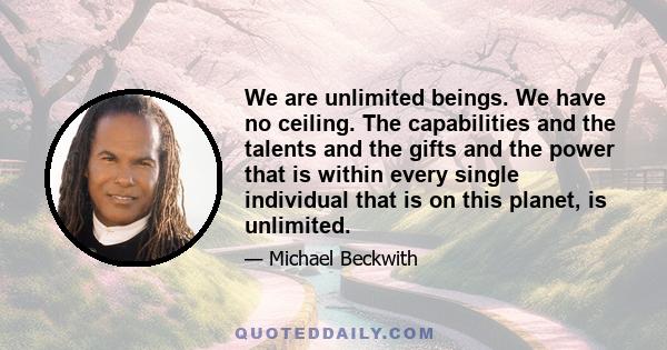 We are unlimited beings. We have no ceiling. The capabilities and the talents and the gifts and the power that is within every single individual that is on this planet, is unlimited.