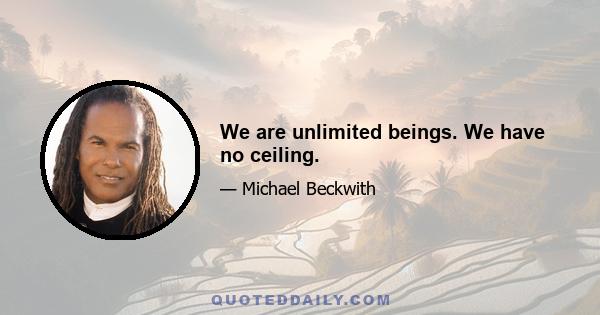 We are unlimited beings. We have no ceiling.