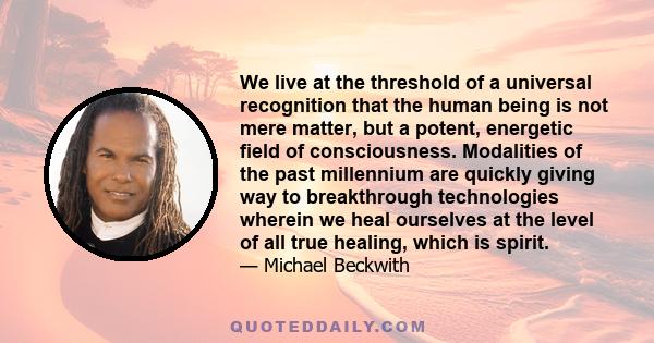 We live at the threshold of a universal recognition that the human being is not mere matter, but a potent, energetic field of consciousness. Modalities of the past millennium are quickly giving way to breakthrough