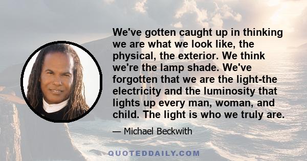 We've gotten caught up in thinking we are what we look like, the physical, the exterior. We think we're the lamp shade. We've forgotten that we are the light-the electricity and the luminosity that lights up every man,