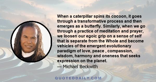 When a caterpillar spins its cocoon, it goes through a transformative process and then emerges as a butterfly. Similarly, when we go through a practice of meditation and prayer, we loosen our egoic grip on a sense of