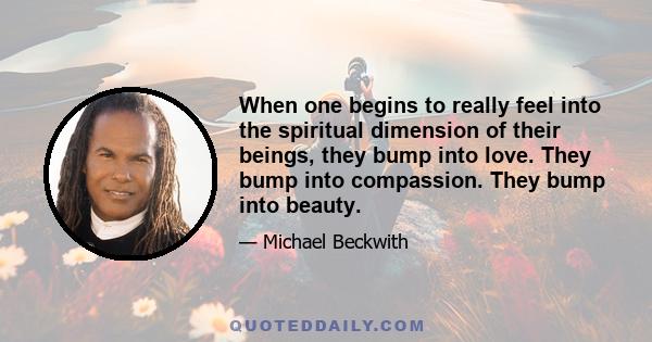 When one begins to really feel into the spiritual dimension of their beings, they bump into love. They bump into compassion. They bump into beauty.