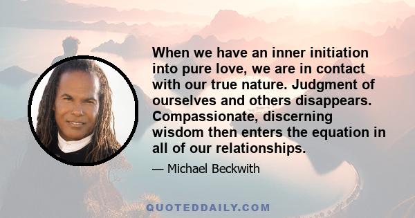 When we have an inner initiation into pure love, we are in contact with our true nature. Judgment of ourselves and others disappears. Compassionate, discerning wisdom then enters the equation in all of our relationships.