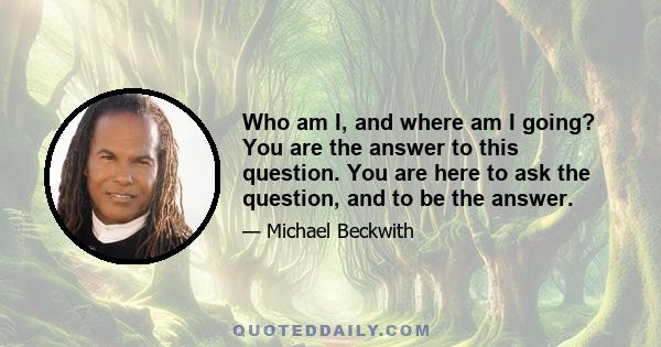 Who am I, and where am I going? You are the answer to this question. You are here to ask the question, and to be the answer.