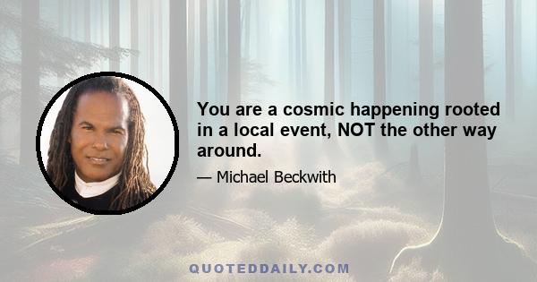 You are a cosmic happening rooted in a local event, NOT the other way around.