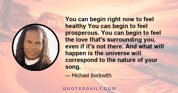 You can begin right now to feel healthy You can begin to feel prosperous. You can begin to feel the love that's surrounding you, even if it's not there. And what will happen is the universe will correspond to the nature 