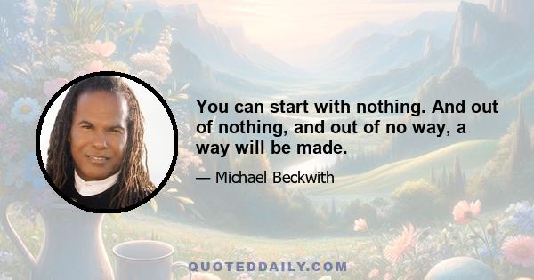 You can start with nothing. And out of nothing, and out of no way, a way will be made.