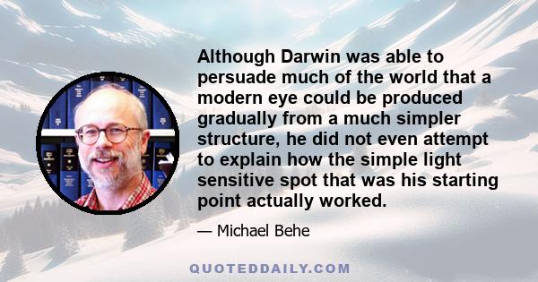 Although Darwin was able to persuade much of the world that a modern eye could be produced gradually from a much simpler structure, he did not even attempt to explain how the simple light sensitive spot that was his