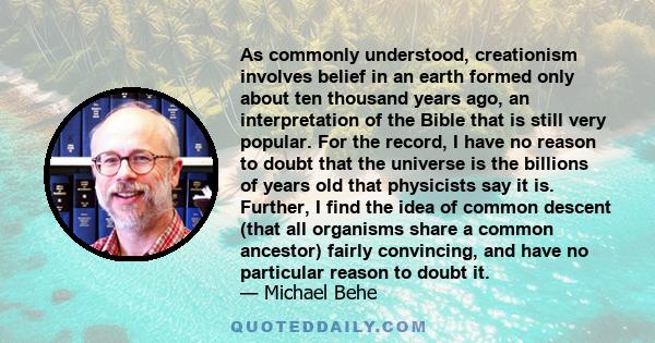 As commonly understood, creationism involves belief in an earth formed only about ten thousand years ago, an interpretation of the Bible that is still very popular. For the record, I have no reason to doubt that the