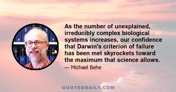 As the number of unexplained, irreducibly complex biological systems increases, our confidence that Darwin's criterion of failure has been met skyrockets toward the maximum that science allows.