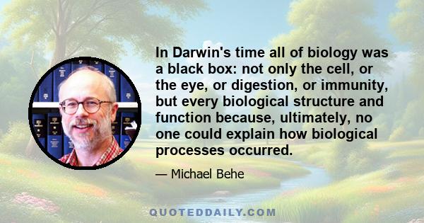 In Darwin's time all of biology was a black box: not only the cell, or the eye, or digestion, or immunity, but every biological structure and function because, ultimately, no one could explain how biological processes