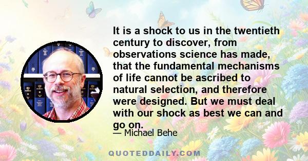 It is a shock to us in the twentieth century to discover, from observations science has made, that the fundamental mechanisms of life cannot be ascribed to natural selection, and therefore were designed. But we must