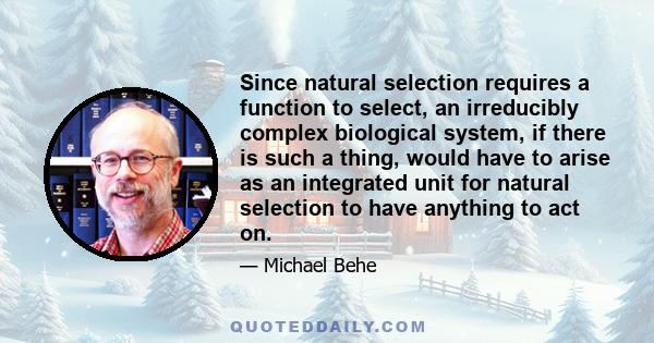 Since natural selection requires a function to select, an irreducibly complex biological system, if there is such a thing, would have to arise as an integrated unit for natural selection to have anything to act on.